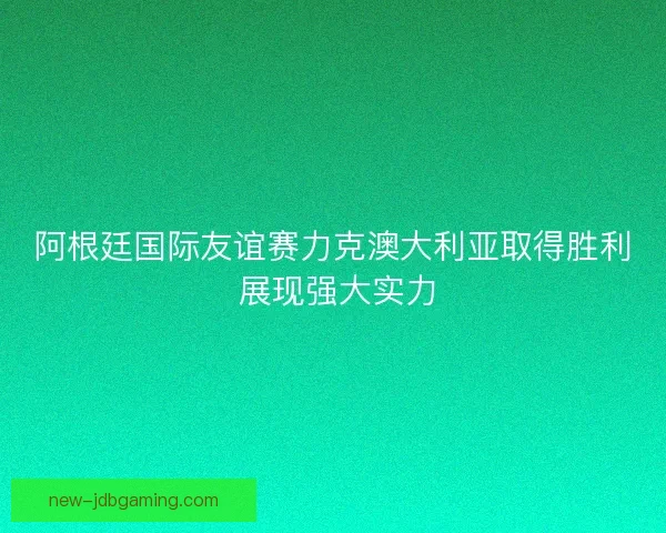 阿根廷国际友谊赛力克澳大利亚取得胜利 展现强大实力