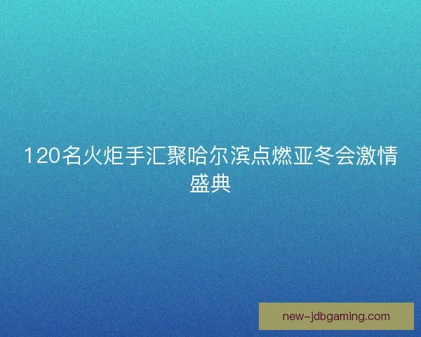 120名火炬手汇聚哈尔滨点燃亚冬会激情盛典