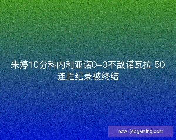 朱婷10分科内利亚诺0-3不敌诺瓦拉 50连胜纪录被终结