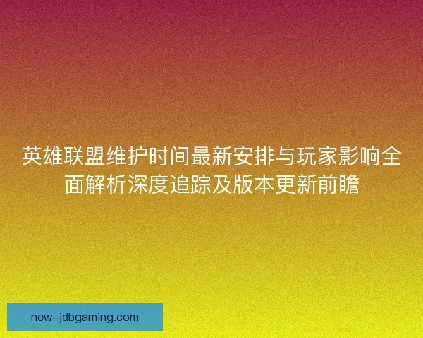 英雄联盟维护时间最新安排与玩家影响全面解析深度追踪及版本更新前瞻
