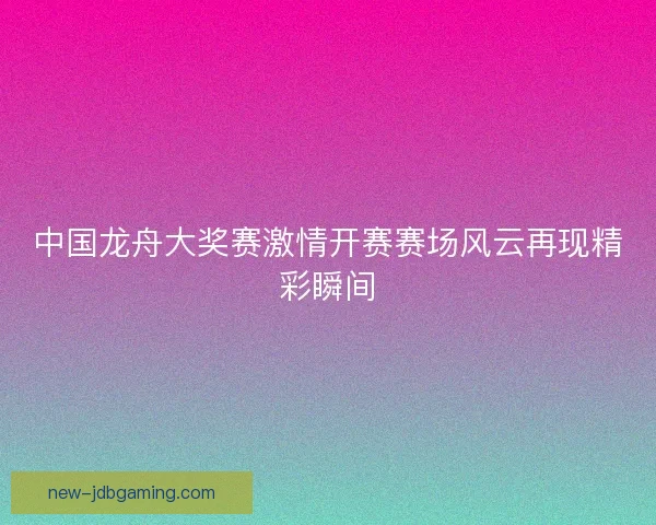 中国龙舟大奖赛激情开赛赛场风云再现精彩瞬间