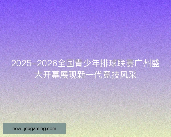 2025-2026全国青少年排球联赛广州盛大开幕展现新一代竞技风采