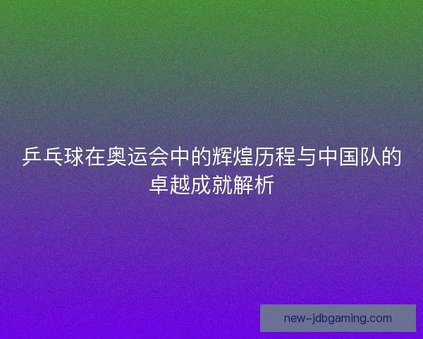 乒乓球在奥运会中的辉煌历程与中国队的卓越成就解析